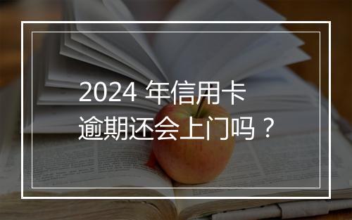 2024 年信用卡逾期还会上门吗？