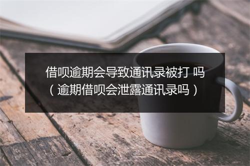 借呗逾期会导致通讯录被打 吗（逾期借呗会泄露通讯录吗）