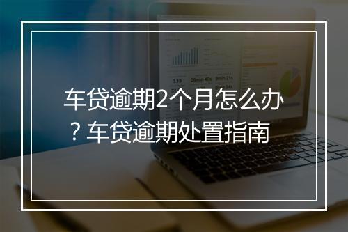 车贷逾期2个月怎么办？车贷逾期处置指南