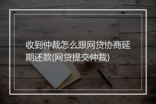 收到仲裁怎么跟网贷协商延期还款(网贷提交仲裁)