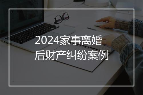 2024家事离婚后财产纠纷案例
