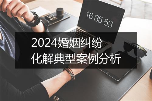 2024婚姻纠纷化解典型案例分析