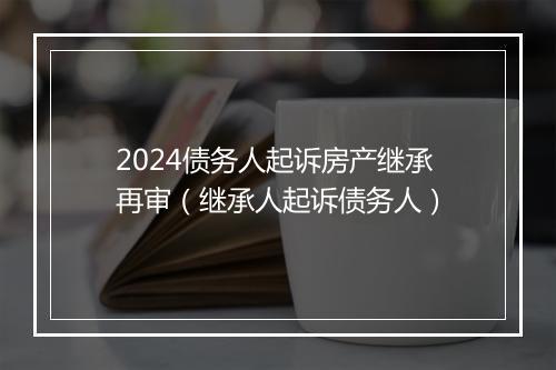 2024债务人起诉房产继承再审（继承人起诉债务人）