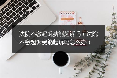 法院不缴起诉费能起诉吗（法院不缴起诉费能起诉吗怎么办）