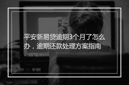 平安新易贷逾期3个月了怎么办，逾期还款处理方案指南