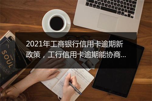 2021年工商银行信用卡逾期新政策，工行信用卡逾期能协商解决吗