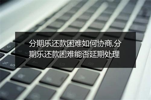 分期乐还款困难如何协商,分期乐还款困难能否延期处理