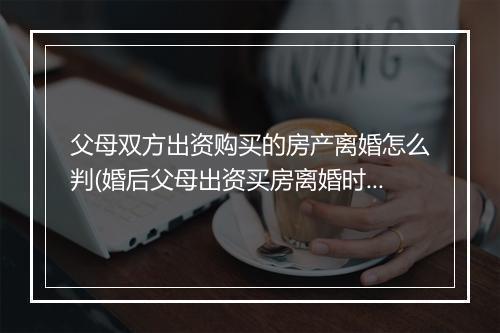 父母双方出资购买的房产离婚怎么判(婚后父母出资买房离婚时怎么分割)