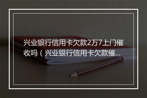 兴业银行信用卡欠款2万7上门催收吗（兴业银行信用卡欠款催收流程详解）