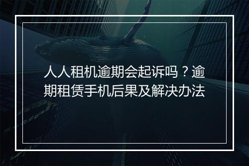 人人租机逾期会起诉吗？逾期租赁手机后果及解决办法