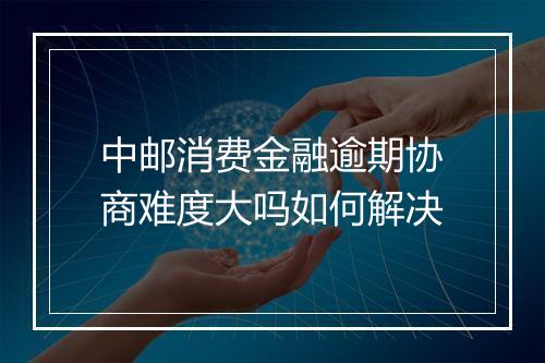 中邮消费金融逾期协商难度大吗如何解决