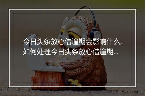 今日头条放心借逾期会影响什么,如何处理今日头条放心借逾期问题