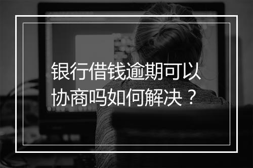 银行借钱逾期可以协商吗如何解决？
