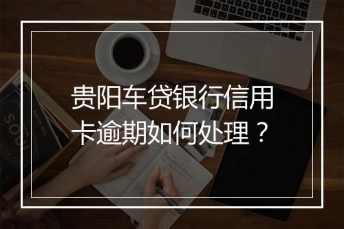 贵阳车贷银行信用卡逾期如何处理？