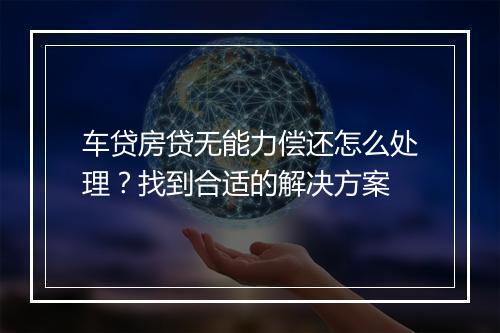 车贷房贷无能力偿还怎么处理？找到合适的解决方案