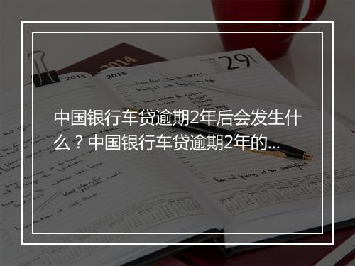 中国银行车贷逾期2年后会发生什么？中国银行车贷逾期2年的后果有哪些？