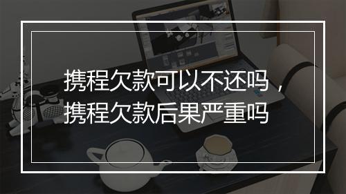携程欠款可以不还吗，携程欠款后果严重吗