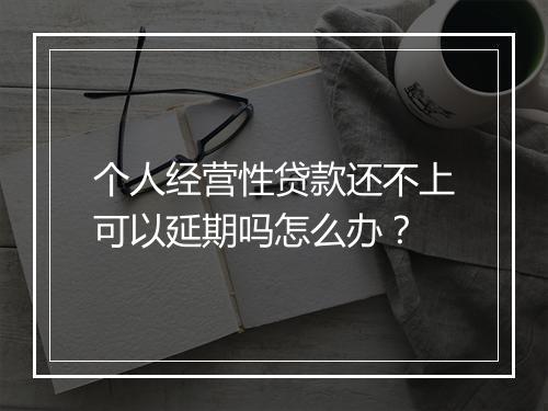 个人经营性贷款还不上可以延期吗怎么办？