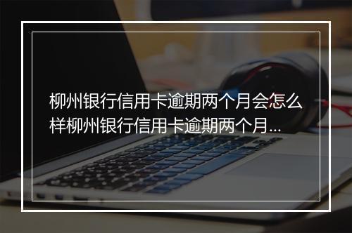 柳州银行信用卡逾期两个月会怎么样柳州银行信用卡逾期两个月会有什么后果