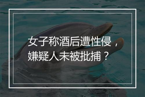 女子称酒后遭性侵，嫌疑人未被批捕？