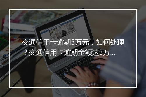 交通信用卡逾期3万元，如何处理？交通信用卡逾期金额达3万元，后果严重吗？