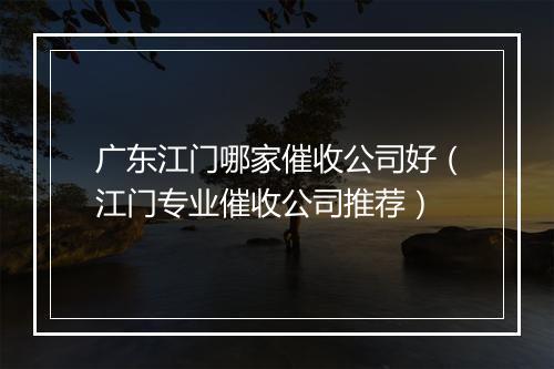 广东江门哪家催收公司好（江门专业催收公司推荐）