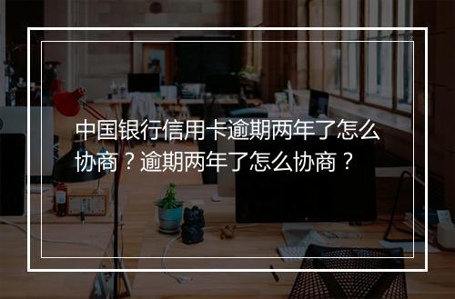 中国银行信用卡逾期两年了怎么协商？逾期两年了怎么协商？