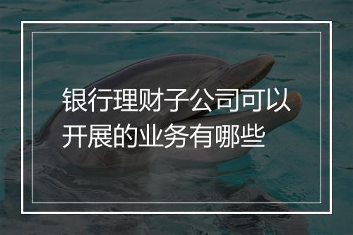 银行理财子公司可以开展的业务有哪些
