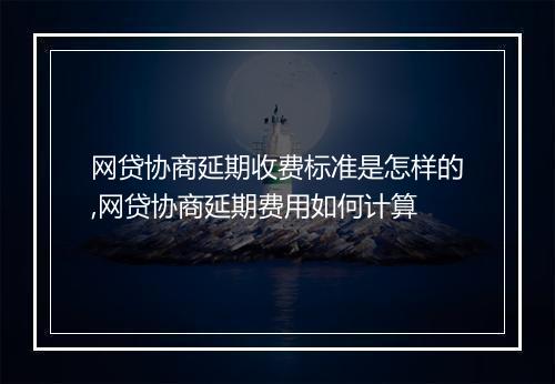 网贷协商延期收费标准是怎样的,网贷协商延期费用如何计算