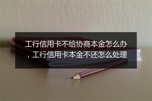 工行信用卡不给协商本金怎么办，工行信用卡本金不还怎么处理