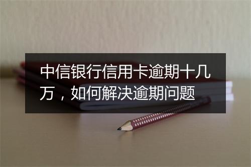 中信银行信用卡逾期十几万，如何解决逾期问题