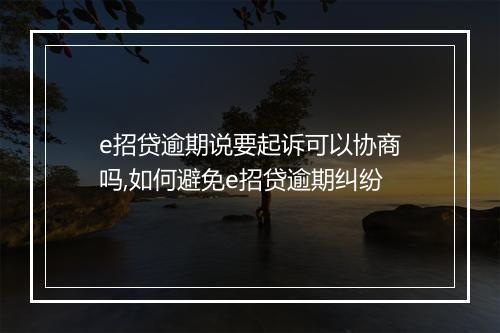 e招贷逾期说要起诉可以协商吗,如何避免e招贷逾期纠纷
