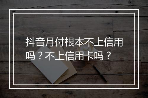 抖音月付根本不上信用吗？不上信用卡吗？