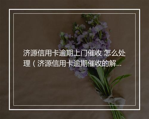 济源信用卡逾期上门催收 怎么处理（济源信用卡逾期催收的解决办法）