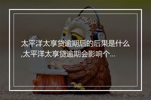 太平洋太享贷逾期后的后果是什么,太平洋太享贷逾期会影响个人信用吗