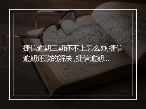 捷信逾期三期还不上怎么办,捷信逾期还款的解决 ,捷信逾期还款后果及处罚措施