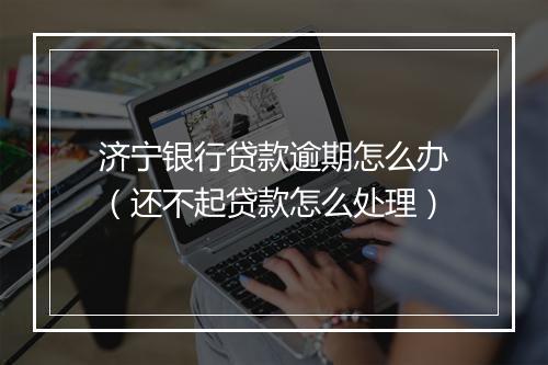 济宁银行贷款逾期怎么办（还不起贷款怎么处理）