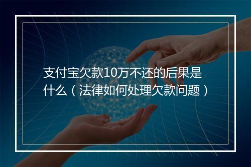 支付宝欠款10万不还的后果是什么（法律如何处理欠款问题）