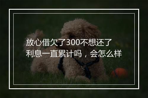 放心借欠了300不想还了利息一直累计吗，会怎么样