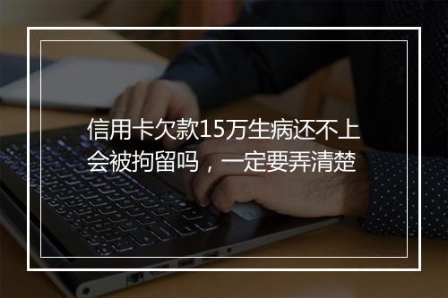 信用卡欠款15万生病还不上会被拘留吗，一定要弄清楚