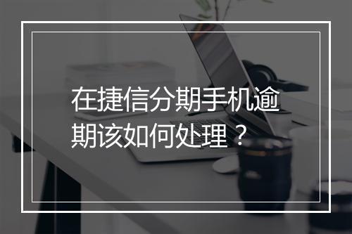 在捷信分期手机逾期该如何处理？