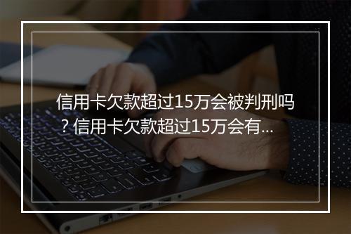 信用卡欠款超过15万会被判刑吗？信用卡欠款超过15万会有什么后果？