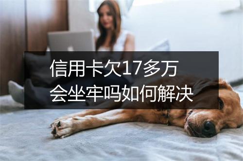 信用卡欠17多万会坐牢吗如何解决
