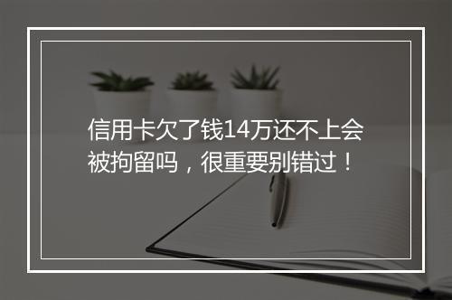 信用卡欠了钱14万还不上会被拘留吗，很重要别错过！
