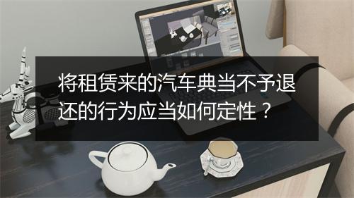 将租赁来的汽车典当不予退还的行为应当如何定性？