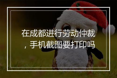 在成都进行劳动仲裁，手机截图要打印吗