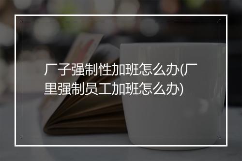 厂子强制性加班怎么办(厂里强制员工加班怎么办)