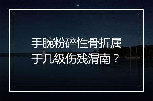 手腕粉碎性骨折属于几级伤残渭南？