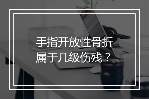 手指开放性骨折属于几级伤残？