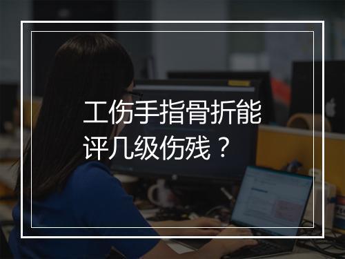 工伤手指骨折能评几级伤残？